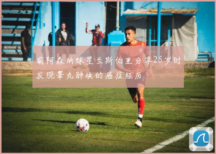 前阿森纳球星兰斯伯里分享25岁时发现睾丸肿块的癌症经历