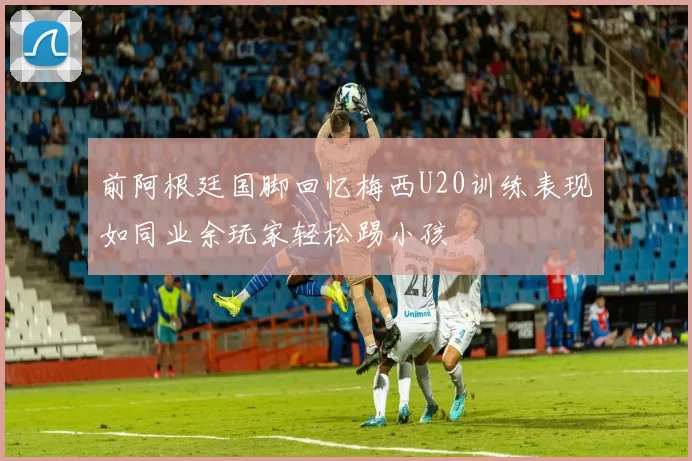 前阿根廷国脚回忆梅西U20训练表现如同业余玩家轻松踢小孩