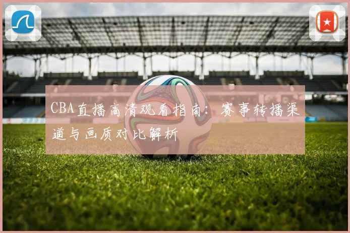CBA直播高清观看指南：赛事转播渠道与画质对比解析