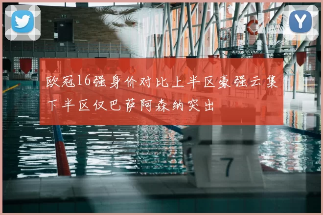 欧冠16强身价对比上半区豪强云集下半区仅巴萨阿森纳突出