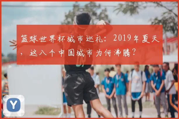 篮球世界杯城市巡礼:2019年夏天,这八个中国城市为何沸腾?