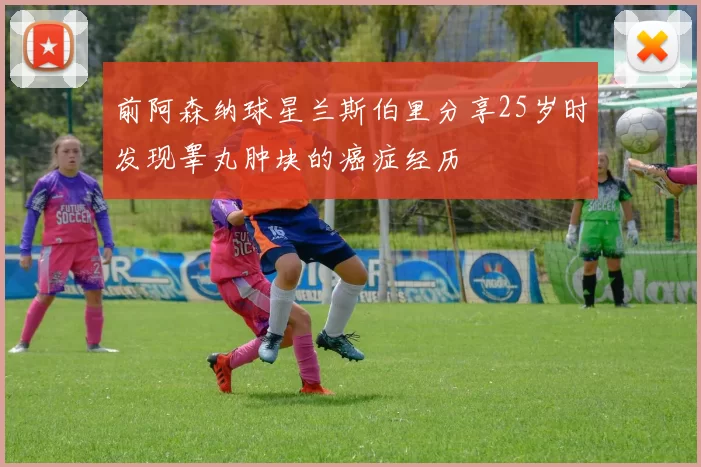 前阿森纳球星兰斯伯里分享25岁时发现睾丸肿块的癌症经历
