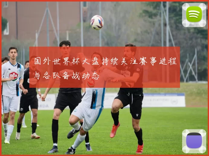 国外世界杯大盘持续关注赛事进程与各队备战动态