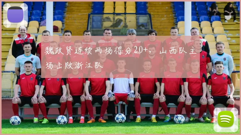 魏政贤连续两场得分20+，山西队主场击败浙江队