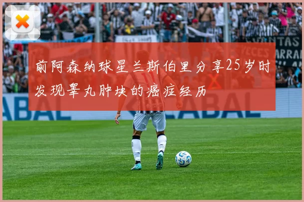 前阿森纳球星兰斯伯里分享25岁时发现睾丸肿块的癌症经历
