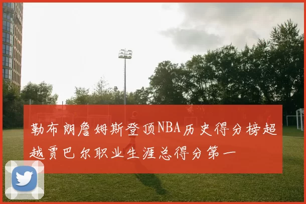 勒布朗詹姆斯登顶NBA历史得分榜超越贾巴尔职业生涯总得分第一