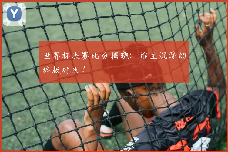 世界杯决赛比分揭晓:谁主沉浮的终极对决?