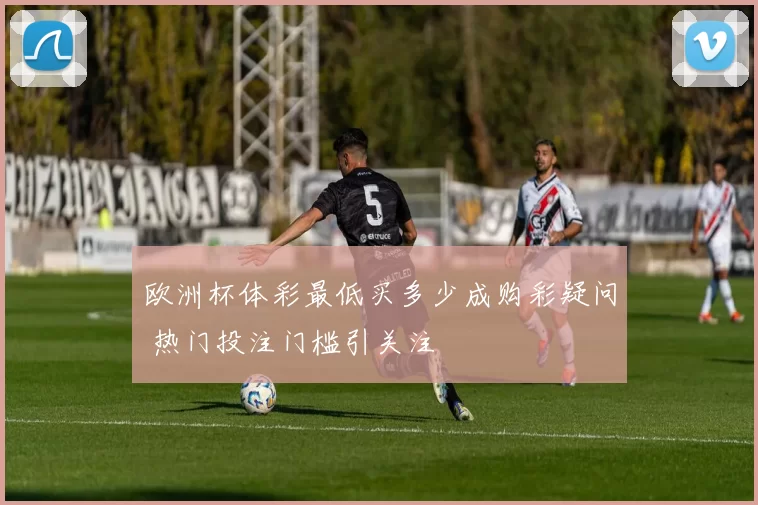 欧洲杯体彩最低买多少成购彩疑问 热门投注门槛引关注