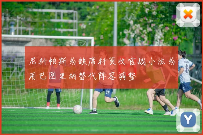 尼科帕斯或缺席科莫收官战小法或用巴图里纳替代阵容调整
