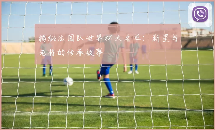 揭秘法国队世界杯大名单:新星与老将的传承故事