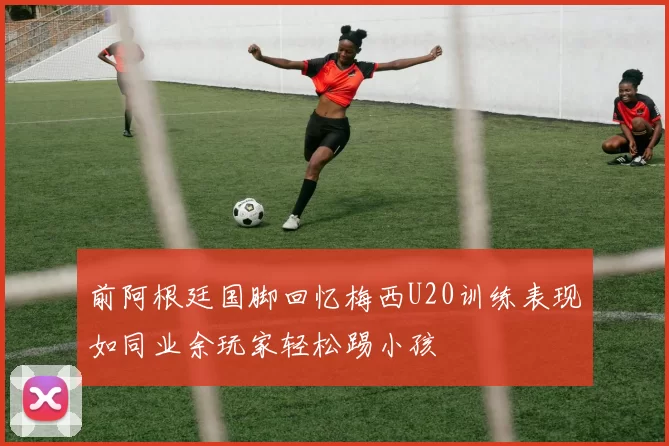 前阿根廷国脚回忆梅西U20训练表现如同业余玩家轻松踢小孩