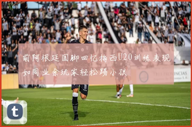 前阿根廷国脚回忆梅西U20训练表现如同业余玩家轻松踢小孩