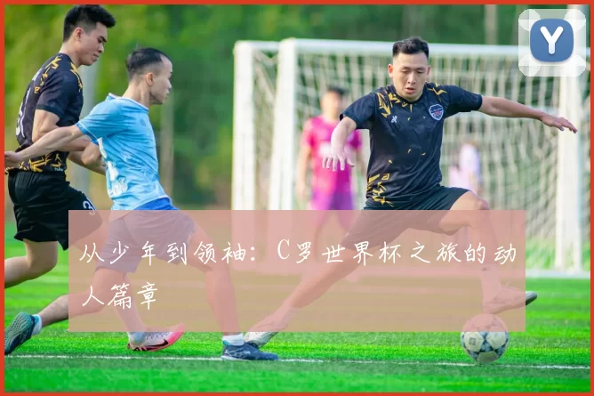 从少年到领袖：C罗世界杯之旅的动人篇章
