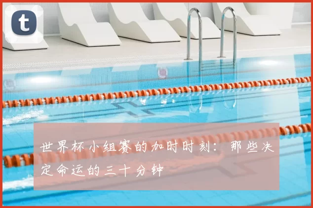 世界杯小组赛的加时时刻:那些决定命运的三十分钟