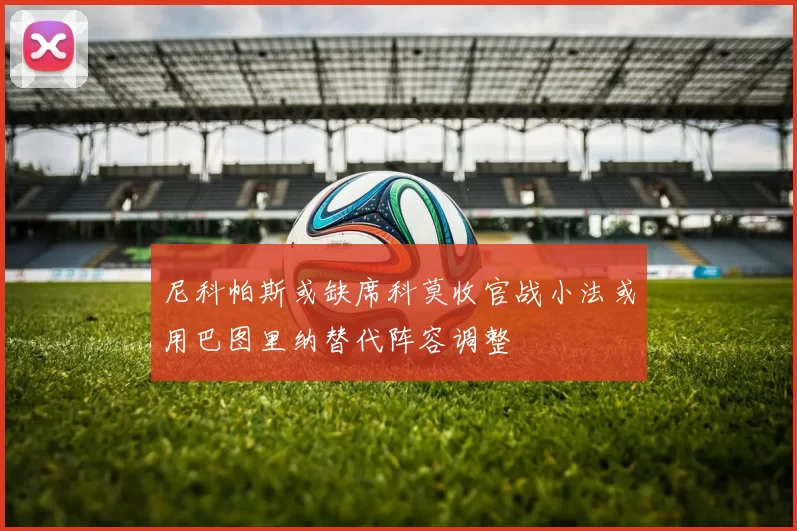 尼科帕斯或缺席科莫收官战小法或用巴图里纳替代阵容调整