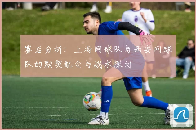 赛后分析：上海网球队与西安网球队的默契配合与战术探讨
