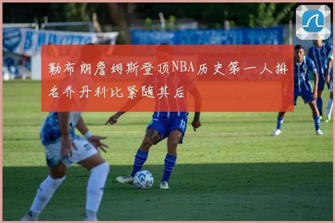 勒布朗詹姆斯登顶NBA历史第一人排名乔丹科比紧随其后