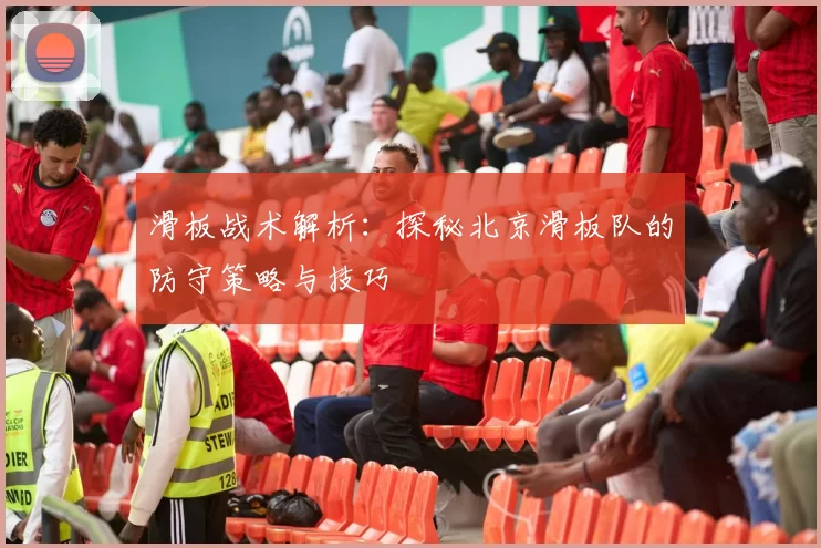 滑板战术解析：探秘北京滑板队的防守策略与技巧