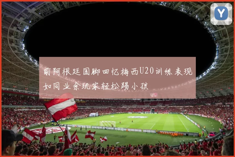 前阿根廷国脚回忆梅西U20训练表现如同业余玩家轻松踢小孩