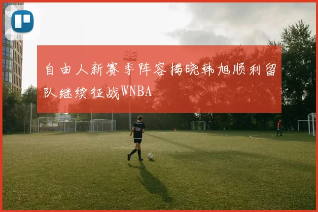 自由人新赛季阵容揭晓韩旭顺利留队继续征战WNBA