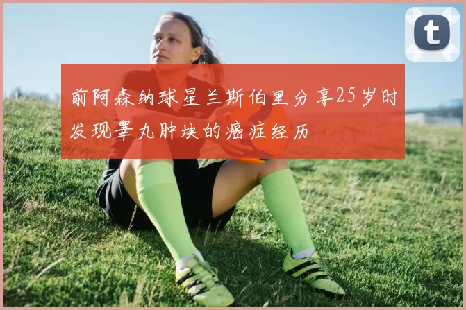 前阿森纳球星兰斯伯里分享25岁时发现睾丸肿块的癌症经历