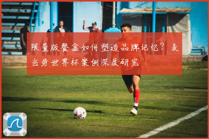 限量版餐盒如何塑造品牌记忆？麦当劳世界杯案例深度研究