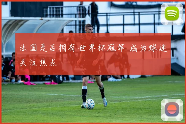 法国是否拥有世界杯冠军 成为球迷关注焦点