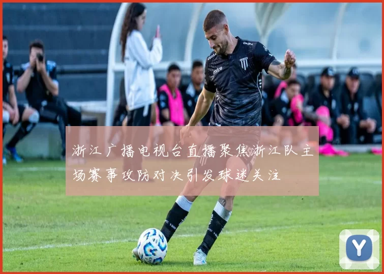 浙江广播电视台直播聚焦浙江队主场赛事攻防对决引发球迷关注