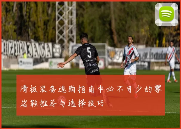 滑板装备选购指南中必不可少的攀岩鞋推荐与选择技巧