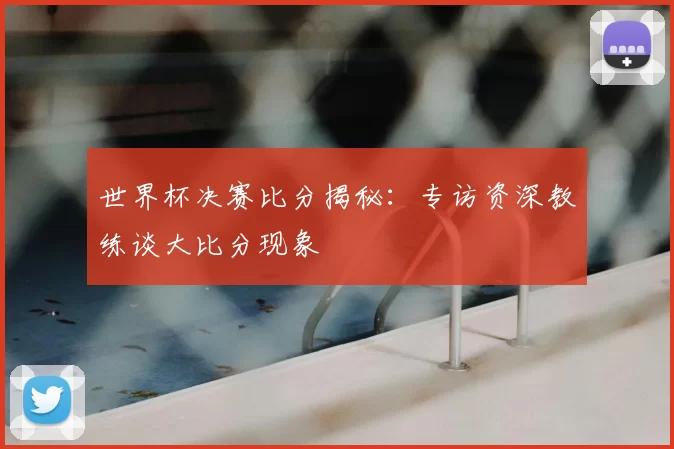 世界杯决赛比分揭秘:专访资深教练谈大比分现象