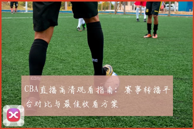 CBA直播高清观看指南:赛事转播平台对比与最佳收看方案