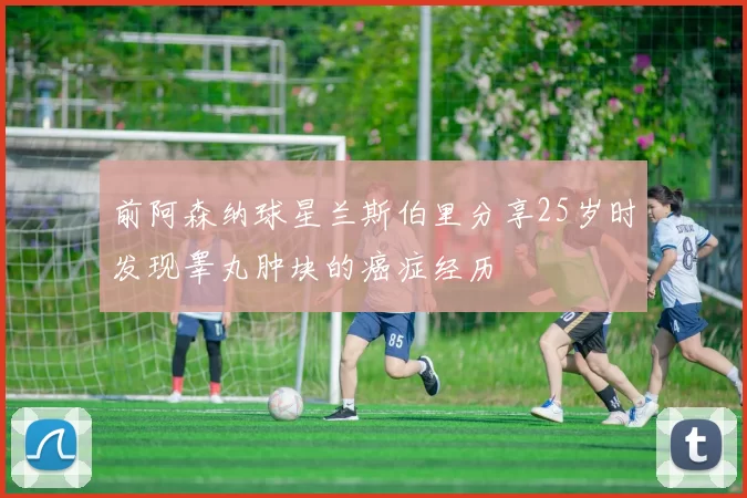 前阿森纳球星兰斯伯里分享25岁时发现睾丸肿块的癌症经历