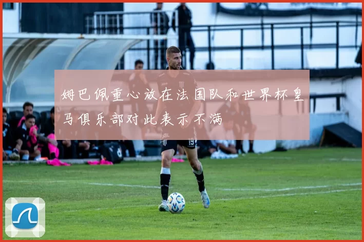 姆巴佩重心放在法国队和世界杯皇马俱乐部对此表示不满