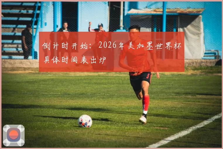 倒计时开始:2026年美加墨世界杯具体时间表出炉