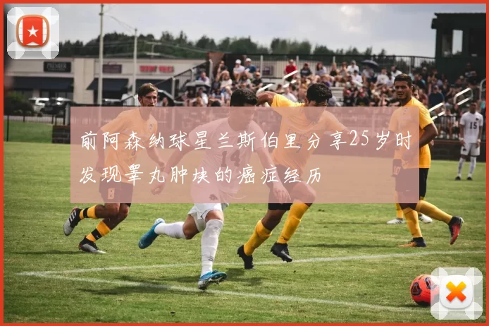 前阿森纳球星兰斯伯里分享25岁时发现睾丸肿块的癌症经历