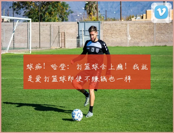 球痴！哈登：打篮球会上瘾！我就是爱打篮球即使不赚钱也一样