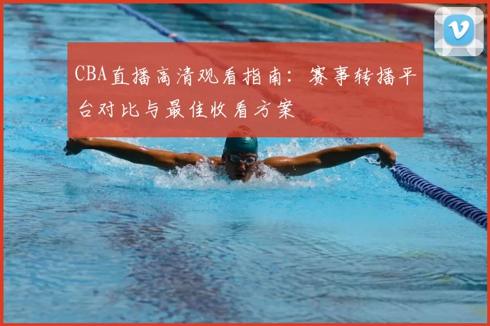 CBA直播高清观看指南：赛事转播平台对比与最佳收看方案