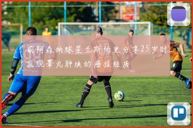 前阿森纳球星兰斯伯里分享25岁时发现睾丸肿块的癌症经历