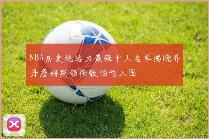 NBA历史统治力最强十人名单揭晓乔丹詹姆斯领衔张伯伦入围