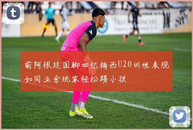 前阿根廷国脚回忆梅西U20训练表现如同业余玩家轻松踢小孩