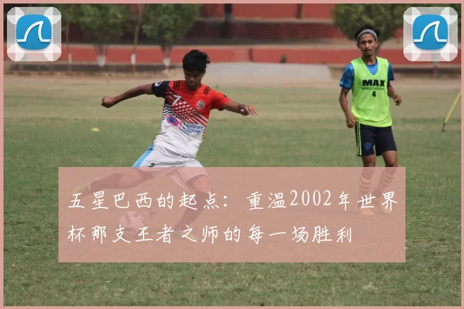五星巴西的起点：重温2002年世界杯那支王者之师的每一场胜利