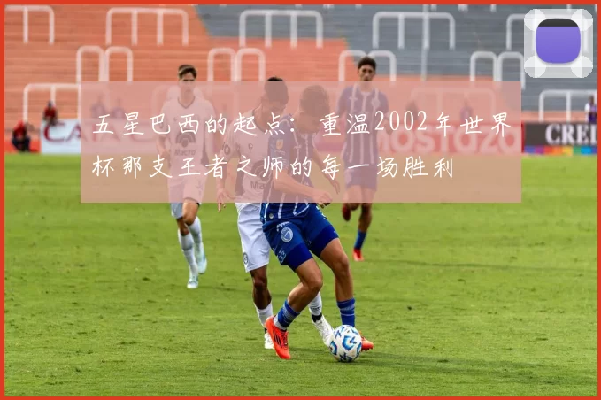 五星巴西的起点：重温2002年世界杯那支王者之师的每一场胜利