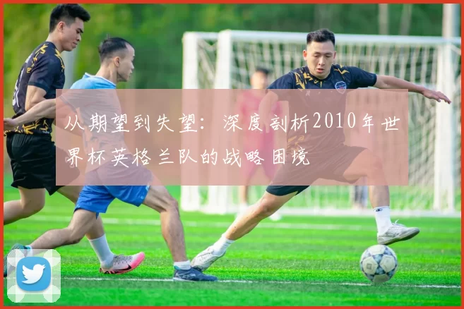 从期望到失望:深度剖析2010年世界杯英格兰队的战略困境
