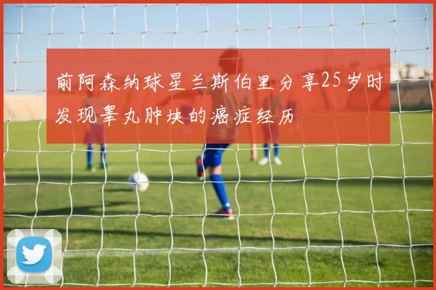前阿森纳球星兰斯伯里分享25岁时发现睾丸肿块的癌症经历