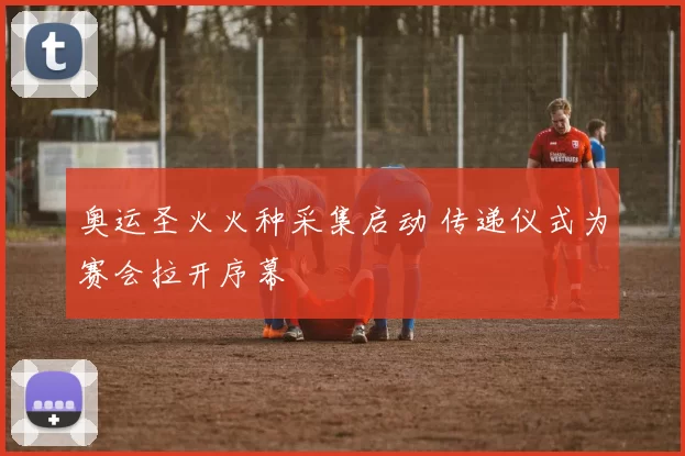 奥运圣火火种采集启动 传递仪式为赛会拉开序幕