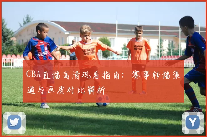 CBA直播高清观看指南：赛事转播渠道与画质对比解析