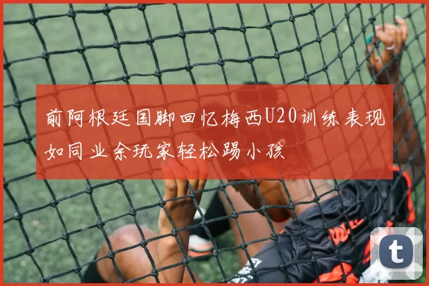 前阿根廷国脚回忆梅西U20训练表现如同业余玩家轻松踢小孩