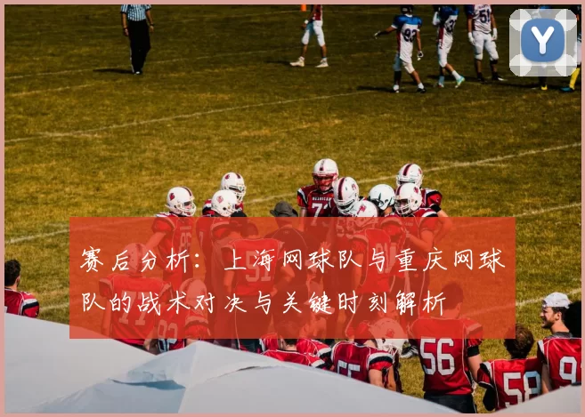 赛后分析:上海网球队与重庆网球队的战术对决与关键时刻解析