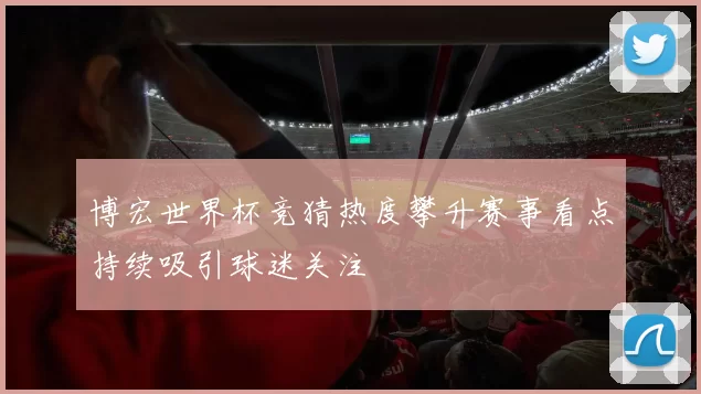 博宏世界杯竞猜热度攀升赛事看点持续吸引球迷关注