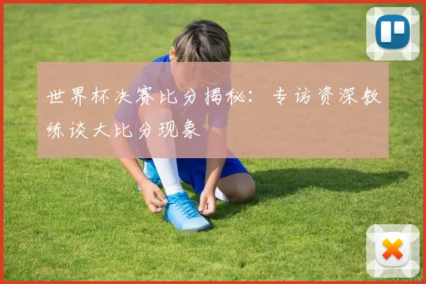 世界杯决赛比分揭秘:专访资深教练谈大比分现象